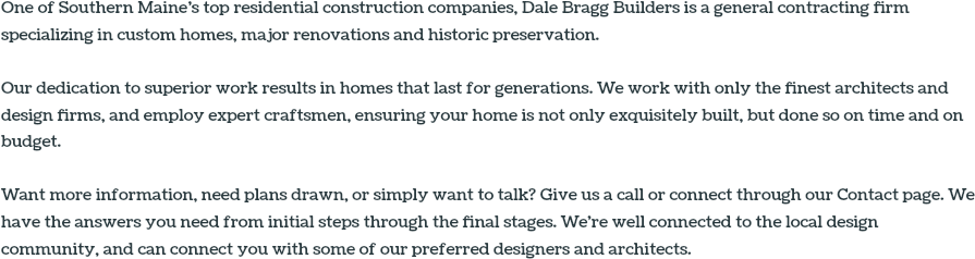 One of Southern Maine’s top residential construction companies, Dale Bragg Builders is a general contracting firm specializing in custom homes, major renovations and historic preservation. Our dedication to superior work results in homes that last for generations. We work with only the finest architects and design firms, and employ expert craftsmen, ensuring your home is not only exquisitely built, but done so on time and on budget. Want more information, need plans drawn, or simply want to talk? Give us a call or connect through our Contact page. We have the answers you need from initial steps through the final stages. We're well connected to the local design community, and can connect you with some of our preferred designers and architects.
